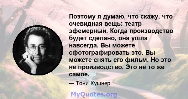 Поэтому я думаю, что скажу, что очевидная вещь: театр эфемерный. Когда производство будет сделано, она ушла навсегда. Вы можете сфотографировать это. Вы можете снять его фильм. Но это не производство. Это не то же самое.