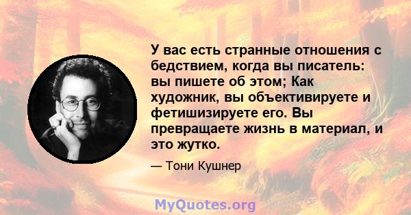 У вас есть странные отношения с бедствием, когда вы писатель: вы пишете об этом; Как художник, вы объективируете и фетишизируете его. Вы превращаете жизнь в материал, и это жутко.