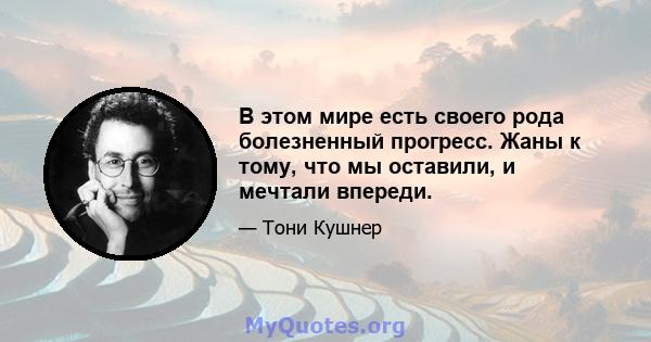 В этом мире есть своего рода болезненный прогресс. Жаны к тому, что мы оставили, и мечтали впереди.