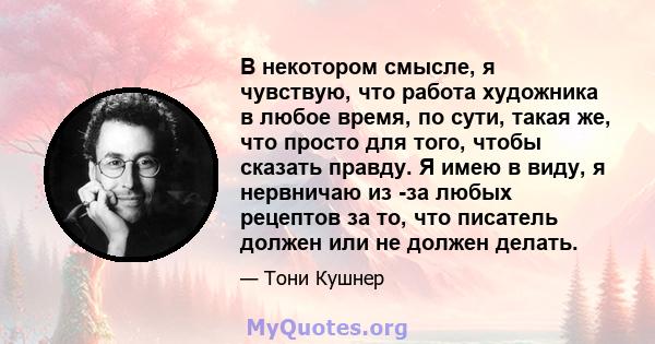 В некотором смысле, я чувствую, что работа художника в любое время, по сути, такая же, что просто для того, чтобы сказать правду. Я имею в виду, я нервничаю из -за любых рецептов за то, что писатель должен или не должен 