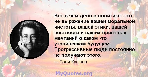 Вот в чем дело в политике: это не выражение вашей моральной чистоты, вашей этики, вашей честности и ваших приятных мечтаний о каком -то утопическом будущем. Прогрессивные люди постоянно не получают этого.