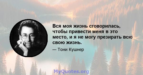 Вся моя жизнь сговорилась, чтобы привести меня в это место, и я не могу презирать всю свою жизнь.