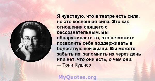 Я чувствую, что в театре есть сила, но это косвенная сила. Это как отношения спящего с бессознательным. Вы обнаруживаете то, что не можете позволить себе поддерживать в бодрствующей жизни. Вы можете забыть их, запомнить 