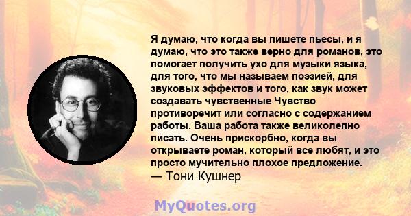 Я думаю, что когда вы пишете пьесы, и я думаю, что это также верно для романов, это помогает получить ухо для музыки языка, для того, что мы называем поэзией, для звуковых эффектов и того, как звук может создавать