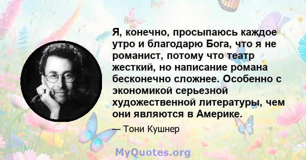 Я, конечно, просыпаюсь каждое утро и благодарю Бога, что я не романист, потому что театр жесткий, но написание романа бесконечно сложнее. Особенно с экономикой серьезной художественной литературы, чем они являются в