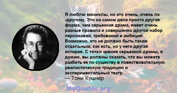 Я люблю мюзиклы, но это очень, очень по -другому. Это на самом деле просто другая форма, чем серьезная драма, имеет очень разные правила и совершенно другой набор персонажей, требований и амбиций. Возможно, это не