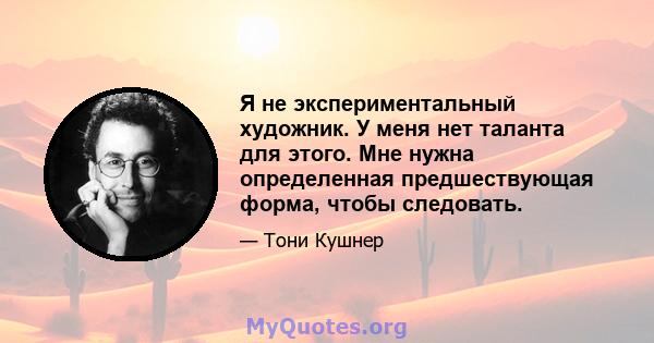 Я не экспериментальный художник. У меня нет таланта для этого. Мне нужна определенная предшествующая форма, чтобы следовать.