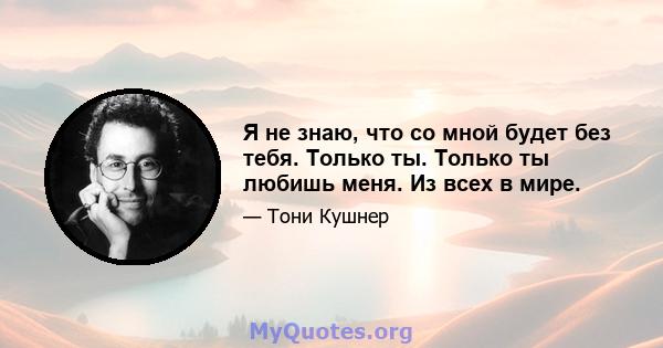 Я не знаю, что со мной будет без тебя. Только ты. Только ты любишь меня. Из всех в мире.