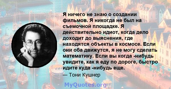 Я ничего не знаю о создании фильмов. Я никогда не был на съемочной площадке. Я действительно идиот, когда дело доходит до выяснения, где находятся объекты в космосе. Если они оба движутся, я не могу сделать математику.