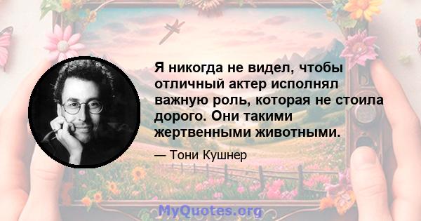 Я никогда не видел, чтобы отличный актер исполнял важную роль, которая не стоила дорого. Они такими жертвенными животными.