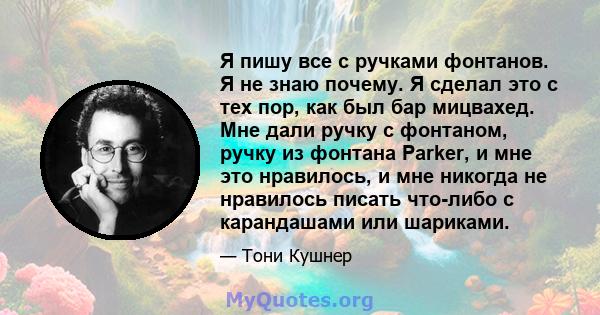 Я пишу все с ручками фонтанов. Я не знаю почему. Я сделал это с тех пор, как был бар мицвахед. Мне дали ручку с фонтаном, ручку из фонтана Parker, и мне это нравилось, и мне никогда не нравилось писать что-либо с