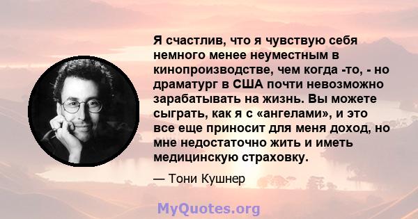 Я счастлив, что я чувствую себя немного менее неуместным в кинопроизводстве, чем когда -то, - но драматург в США почти невозможно зарабатывать на жизнь. Вы можете сыграть, как я с «ангелами», и это все еще приносит для