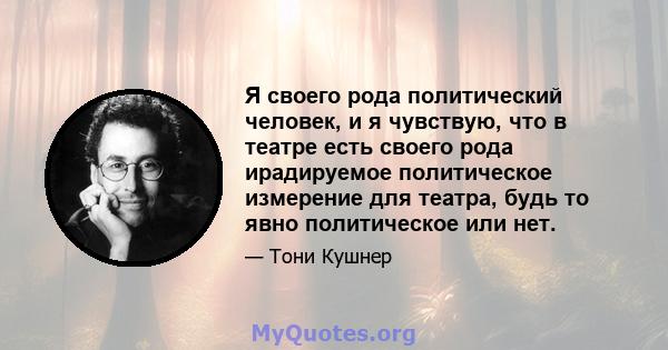 Я своего рода политический человек, и я чувствую, что в театре есть своего рода ирадируемое политическое измерение для театра, будь то явно политическое или нет.