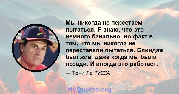 Мы никогда не перестаем пытаться. Я знаю, что это немного банально, но факт в том, что мы никогда не переставали пытаться. Блиндаж был жив, даже когда мы были позади. И иногда это работает.