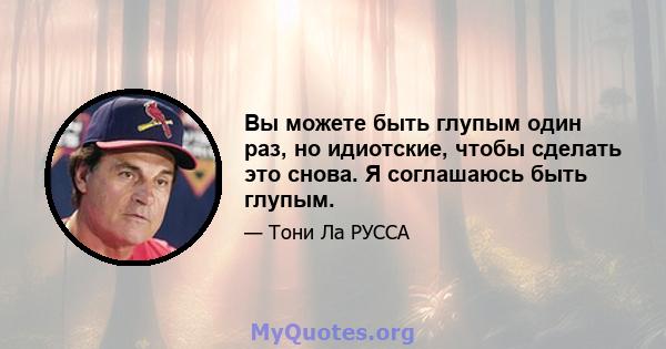 Вы можете быть глупым один раз, но идиотские, чтобы сделать это снова. Я соглашаюсь быть глупым.