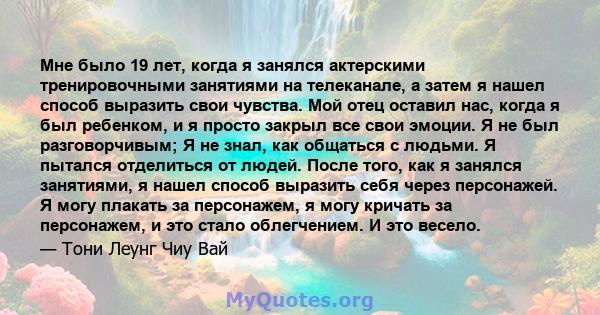 Мне было 19 лет, когда я занялся актерскими тренировочными занятиями на телеканале, а затем я нашел способ выразить свои чувства. Мой отец оставил нас, когда я был ребенком, и я просто закрыл все свои эмоции. Я не был