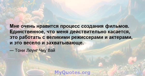 Мне очень нравится процесс создания фильмов. Единственное, что меня действительно касается, это работать с великими режиссерами и актерами, и это весело и захватывающе.