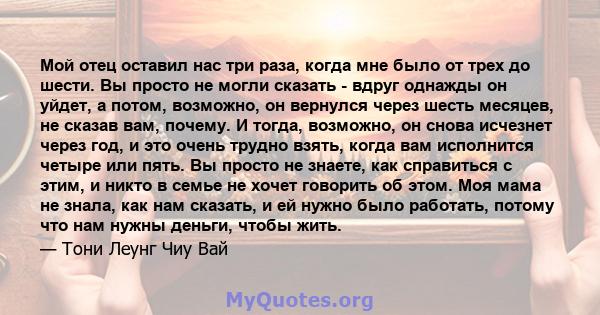 Мой отец оставил нас три раза, когда мне было от трех до шести. Вы просто не могли сказать - вдруг однажды он уйдет, а потом, возможно, он вернулся через шесть месяцев, не сказав вам, почему. И тогда, возможно, он снова 