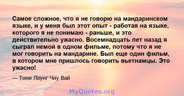 Самое сложное, что я не говорю на мандаринском языке, и у меня был этот опыт - работая на языке, которого я не понимаю - раньше, и это действительно ужасно. Восемнадцать лет назад я сыграл немой в одном фильме, потому