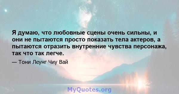 Я думаю, что любовные сцены очень сильны, и они не пытаются просто показать тела актеров, а пытаются отразить внутренние чувства персонажа, так что так легче.