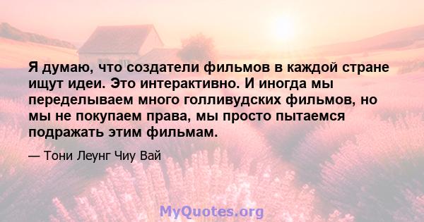 Я думаю, что создатели фильмов в каждой стране ищут идеи. Это интерактивно. И иногда мы переделываем много голливудских фильмов, но мы не покупаем права, мы просто пытаемся подражать этим фильмам.