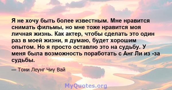 Я не хочу быть более известным. Мне нравится снимать фильмы, но мне тоже нравится моя личная жизнь. Как актер, чтобы сделать это один раз в моей жизни, я думаю, будет хорошим опытом. Но я просто оставлю это на судьбу. У 