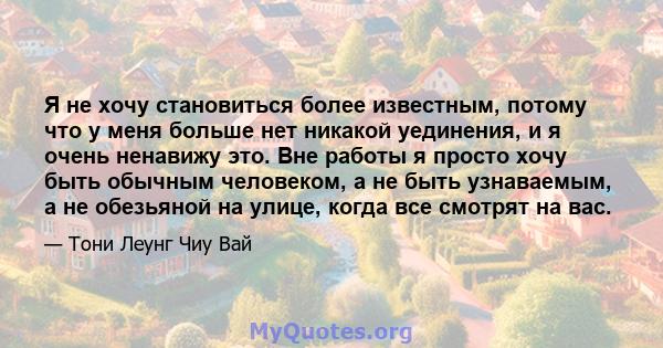 Я не хочу становиться более известным, потому что у меня больше нет никакой уединения, и я очень ненавижу это. Вне работы я просто хочу быть обычным человеком, а не быть узнаваемым, а не обезьяной на улице, когда все