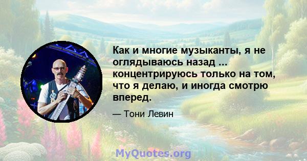 Как и многие музыканты, я не оглядываюсь назад ... концентрируюсь только на том, что я делаю, и иногда смотрю вперед.