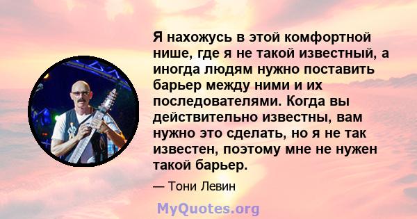 Я нахожусь в этой комфортной нише, где я не такой известный, а иногда людям нужно поставить барьер между ними и их последователями. Когда вы действительно известны, вам нужно это сделать, но я не так известен, поэтому