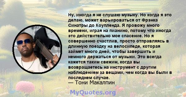 Ну, иногда я не слушаю музыку. Но когда я это делаю, может варьироваться от Фрэнка Синатры до Коупленда. Я провожу много времени, играя на пианино, потому что иногда это действительно мое спасение. Но я совершенно