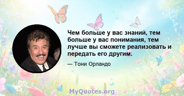 Чем больше у вас знаний, тем больше у вас понимания, тем лучше вы сможете реализовать и передать его другим.