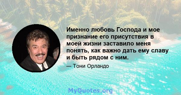 Именно любовь Господа и мое признание его присутствия в моей жизни заставило меня понять, как важно дать ему славу и быть рядом с ним.