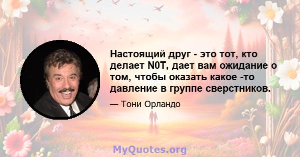 Настоящий друг - это тот, кто делает N0T, дает вам ожидание о том, чтобы оказать какое -то давление в группе сверстников.