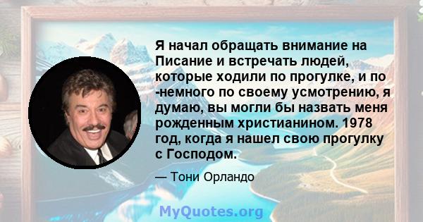 Я начал обращать внимание на Писание и встречать людей, которые ходили по прогулке, и по -немного по своему усмотрению, я думаю, вы могли бы назвать меня рожденным христианином. 1978 год, когда я нашел свою прогулку с