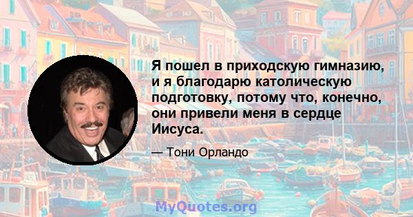 Я пошел в приходскую гимназию, и я благодарю католическую подготовку, потому что, конечно, они привели меня в сердце Иисуса.