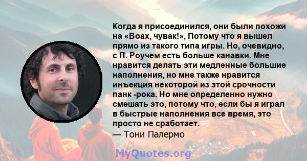 Когда я присоединился, они были похожи на «Воах, чувак!», Потому что я вышел прямо из такого типа игры. Но, очевидно, с П. Роучем есть больше канавки. Мне нравится делать эти медленные большие наполнения, но мне также