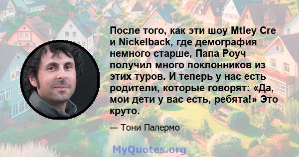 После того, как эти шоу Mtley Cre и Nickelback, где демография немного старше, Папа Роуч получил много поклонников из этих туров. И теперь у нас есть родители, которые говорят: «Да, мои дети у вас есть, ребята!» Это