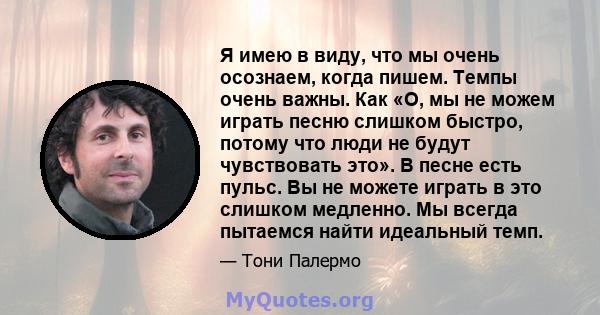 Я имею в виду, что мы очень осознаем, когда пишем. Темпы очень важны. Как «О, мы не можем играть песню слишком быстро, потому что люди не будут чувствовать это». В песне есть пульс. Вы не можете играть в это слишком