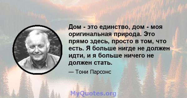 Дом - это единство, дом - моя оригинальная природа. Это прямо здесь, просто в том, что есть. Я больше нигде не должен идти, и я больше ничего не должен стать.