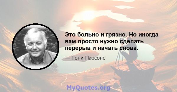 Это больно и грязно. Но иногда вам просто нужно сделать перерыв и начать снова.