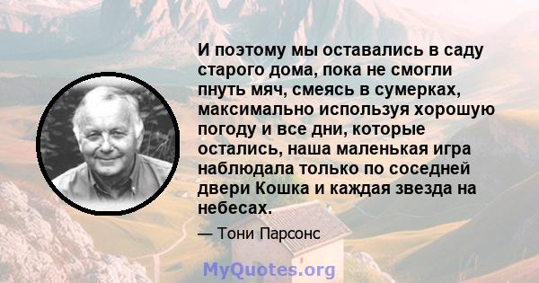 И поэтому мы оставались в саду старого дома, пока не смогли пнуть мяч, смеясь в сумерках, максимально используя хорошую погоду и все дни, которые остались, наша маленькая игра наблюдала только по соседней двери Кошка и