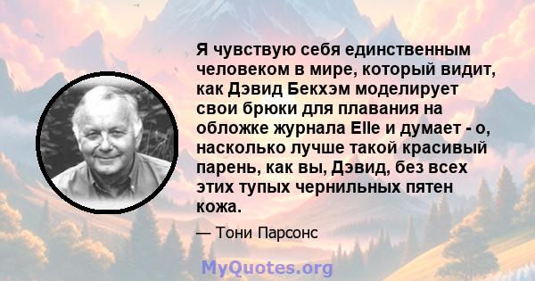 Я чувствую себя единственным человеком в мире, который видит, как Дэвид Бекхэм моделирует свои брюки для плавания на обложке журнала Elle и думает - о, насколько лучше такой красивый парень, как вы, Дэвид, без всех этих 