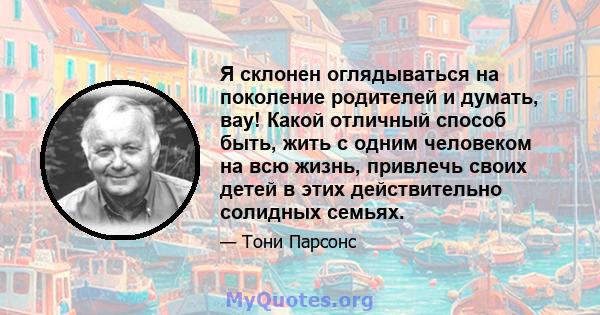 Я склонен оглядываться на поколение родителей и думать, вау! Какой отличный способ быть, жить с одним человеком на всю жизнь, привлечь своих детей в этих действительно солидных семьях.