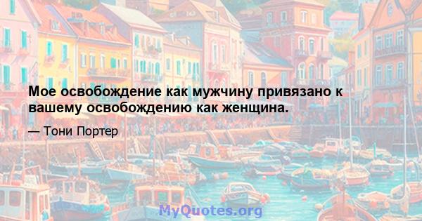 Мое освобождение как мужчину привязано к вашему освобождению как женщина.