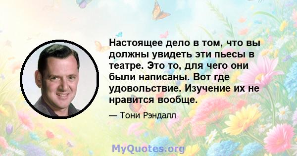 Настоящее дело в том, что вы должны увидеть эти пьесы в театре. Это то, для чего они были написаны. Вот где удовольствие. Изучение их не нравится вообще.