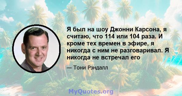 Я был на шоу Джонни Карсона, я считаю, что 114 или 104 раза. И кроме тех времен в эфире, я никогда с ним не разговаривал. Я никогда не встречал его