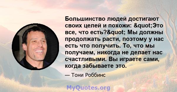 Большинство людей достигают своих целей и похожи: "Это все, что есть?" Мы должны продолжать расти, поэтому у нас есть что получить. То, что мы получаем, никогда не делает нас счастливыми. Вы играете сами,