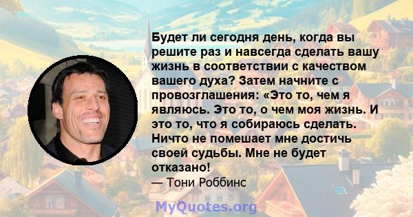 Будет ли сегодня день, когда вы решите раз и навсегда сделать вашу жизнь в соответствии с качеством вашего духа? Затем начните с провозглашения: «Это то, чем я являюсь. Это то, о чем моя жизнь. И это то, что я собираюсь 