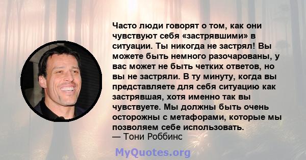 Часто люди говорят о том, как они чувствуют себя «застрявшими» в ситуации. Ты никогда не застрял! Вы можете быть немного разочарованы, у вас может не быть четких ответов, но вы не застряли. В ту минуту, когда вы