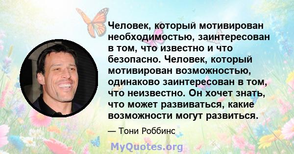 Человек, который мотивирован необходимостью, заинтересован в том, что известно и что безопасно. Человек, который мотивирован возможностью, одинаково заинтересован в том, что неизвестно. Он хочет знать, что может